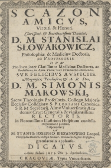 Scazon amicvs virtuti [et] honori [...] Stanislai Słowakowicz, philosophiae [et] medicinae doctoris ac professoris, dvm pro loco inter [...] medicinae doctores ac professores in Alma Vniueersitate Cracouiensi obtinendo svb felicibus avspiciis [...] Simonis Makowski [...] rectoris [...] disputatione publica responderet