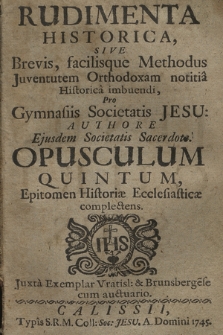 Rudimenta Historica, Sive Brevis, facilisque Methodus Juventutem Orthodoxam notitia Historica imbuendi : Pro Gymnasiis Societatis Jesu. Opusculum 5, Epitomen Historiæ Ecclesiasticæ complectens