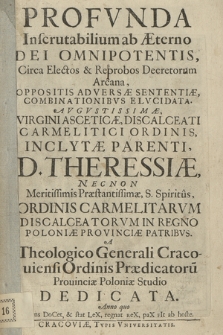 Profvnda Inscrutabilium ab Æterno Dei Omnipotentis, Circa Electos & Reprobos Decretorum Arcana, Oppositis Adversæ Sententiæ, Combinationibvs Elvcidata : Avgvstissimæ [...] D. Theresiæ, Necnon [...] Ordinis Carmelitarvm Discalceatorvm In Regno Poloniæ Provinciæ Patribvs, A Theologico Generali Cracouiensi Ordinis Praedicatoru[m] Prouinciæ Poloniæ Studio Dedicata. Anno quo Mens DoCet, & stat LeX, regnat reX, paX fIt ab hoste