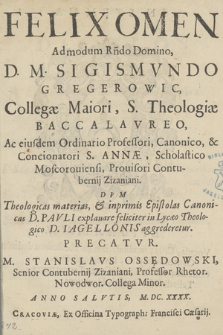 Felix Omen Admondum [...] D. M. Sigismvndo Gregerowic [...] S. Theologiæ Baccalavreo Ac eiusdem Ordinario Professori, Canonico & Concionatori S. Annæ [...] : Dvm Theologicas materias & inprimis Epistolas Canonicas D. Pavli explanare feliciter in Lycæo Theologico D. Iagellonis aggrederetur