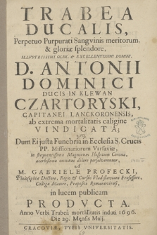 Trabea Ducalis, Perpetuo Purpurati Sangvinis meritorum, & gloriæ splendore [...] Antonii Dominici [...] Czartoryski [...] ab extrema mortalitatis caligine Vindicata; Atq[ue] Dum Ei justa Funebria in Ecclesia S. Crucis PP. Missionariorum Varsaviæ [...] persolverentur, A M. Gabriele Profecki [...] iu lucem publicam Prodvcta. Anno [...] 1696. Die 29. Mensis Maij