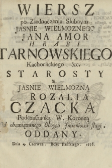 Wiersz po Ziednoczeniu Slubnym Jasnie Wielmoznego Jana Amor Hrabi Tarnowskiego Kachorlickiego [!] &c. Starosty z Jasnie Wielmozną Rozalią Czacką Podczaszanką W. Koronną : Od obowiązanego Oboyga Jmieniowi Sługi Oddany Dnia 4. Czerwca Roku Pańskiego 1775