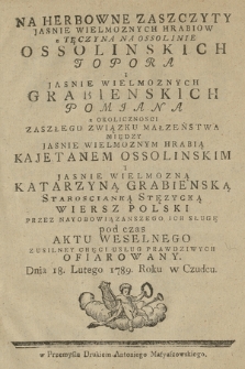 Na Herbowne Zaszczyty Jasnie Wielmożnych Hrabiów z Tęczyna na Ossolinie Ossolinskich Topora i Jasnie Wielmożnych Grabienskich Pomiana : z Okoliczności Zaszłego związku Małzeństwea Miedzy Jasnie Wielmoznym Hrabią Kajetanem Ossolinskim i Jasnie Wielmozna Katarzyną Grabiernską Staroscianką Stężycką Wiersz Polski przez Nayobowiązańszego Ich Sługę pod czas Aktu Weselnego z Usilney Chęci Usług Prawdziwych Ofiarowany. Dnia 18. Lutego 1789 w Czudcu