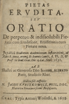 Pietas Ervdita, Sev Oratio De perpetuo & indissolubili Pietatis cum Eruditione, Eruditionis cum Pietate nexu : Jn publica Studiorum Academicorum instauratione, ad Ædes S. Annæ, aramq[ue] D. Joannis Cantii, S. Th. D. Prof. in Acad. Crac. die 15. Cal. Nove. 1638