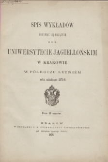 Spis Wykładów Odbywać się Mających w c. k. Uniwersytecie Jagiellońskim w Krakowie w Półroczu Letniém roku szkolnego 1875/6
