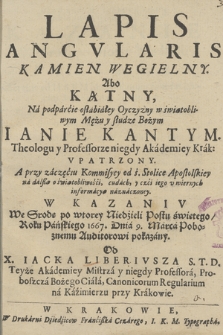 Lapis Angvlaris Kamien Wegielny Abo Kątny Na podparcie osłabiałey Oyczyzny w światobliwym Mężu [...] Ianie Kantym Theologu y Professorze [...] Vpatrzony [...] : W Kazaniv We Srode po wtorey Niedzieli Postu świętego, Roku [...] 1667 Dnia 9 Marca [...] pokazany