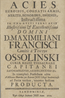 Acies Heroibus, Cognatis Armis, Meritis, Honoribus, Ingeniis, Instructissima in una aviti ferri acie ... Domini D. Maximiliani Francisci Comitis a Tenczyn Ossolinski Curiæ Regni Thesaurarii ... in triumphali Præfecturæ aditu a Militante Honoribus suis Societate Jesu collegii Sandomiriensis ad Patriæ tutelam, terrorem hostium Producta