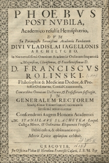 Phœbvs Post Nvbila, Academico refulsit Hemisphærio : Dvm Jn [...] Divi Vladislai Iagellonis Archilyceo, In Numerosissima Omnium Academiæ Ordinum frequentia [...] Franciscvs Rolinski, Philosophiæ & Medicinæ Doctor [...] Jn Generalem Rectorem Studij Almæ Vniuersitatis Cracouiensis lætissime renuntiarentur