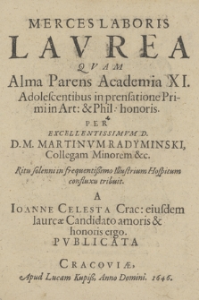 Merces Laboris Lavrea : Qvam Alma Parens Academia XI. Adolescentibus in prensatione Primi in Art[iae] & Phil[osophiae] honoris per [...] Martinvm Radyminski, Collegam Minorem [...] confluxu tribuit