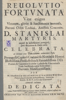 Reuolvtio Fortvnata : Vitæ exigua Virtutum, gloriæ & sanctimoniæ immensa, Patroni Orbis Lechici, Antistitis Cracouiæ, D. Stanislai Martyris impari & insufficienti panegyri, pari deuotione & sonte cultu Celebrata ac Solenni eius Translationis recurrente Festo Peraugusti Capituli Cracovie[n]sis Nomini & Honori [...] D. D. Prælatis & Canonicis Ecclesiæ Cathedralis Cracoviensis Veris Sanctitatis tantæ Cultoribus Patronis Munificentisssimis