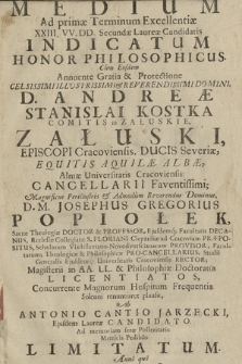 Medium Ad primæ Terminum Excellentiæ XXIII. VV. DD. Secundæ Laureæ Candidatis Indicatum Honor Philosophicus. Cum Eosdem Annuente Gratia et Protectione Celsissimi Illustrissimi et Reverendissimi Domini, D. Andreæ Stanislai Kostka Comitis in Załuskie, Załuski Episcopi Cracoviensis, Ducis Severiæ, Equitis Aquilæ Albæ, Almæ Universitatis Cracoviensis Cancellarii Faventissimi; Magnificus Perillustris et Admodum Revererendus Dominus, D. M. Josephus Gregorius Popiołek, ... Ab Antonio Cantio Jarzecki, Ejusdem Laureæ Candidato. Ad memoriam seræ Posteritatis Metricis Pedibus Limitatum. Anno quo Media salutis a Christo peracta erant. Die 19. Mensis Junii