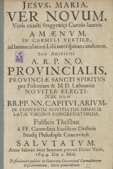 Ver Novum, Veris exacti Stagyritici Cursus laureis Amaenum [...] Sub Auspiciis A. R. P. N. O. Provincialis [...] In Conventu Novitiatus Immaculatae Virginis Congregatorum, Publicis Thesibus a FF. Carmelitis [...] Salvtatum, Anno [...] 1694, Die 2. Maii : Defendentur publice in Conventu Cracoviensi Carmelitarum Discalceatorum, Horis pomeridianis