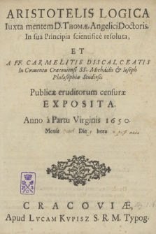 Aristotelis logica iuxta mentem D. Thomae, Angelici Doctoris, in sua principia scientificè resoluta, et a FF. Carmelitis Discalceatis in Conventu Cracoviensi SS. Micháèlis [et] Ioseph philosophiae studiosis. Publicae eruditorum censurae exposita, Anno à Partu Virginis 1650. Mense Octob., Die 9, hora 2 post merid