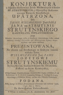 Konjektura z Aspektu Herbowney Jaśnie Wielmożnych Ichmćw PP. Strutynskich y Oyczystey Reformowanego Karmelu Konstellacyi Upatrzona : Dla [...] Jana na Strutynie Strutynskiego Kasztelana Inflantskiego przy Remissyi doczesnego życia, y rezolucyi śmiertelnego ciała [...] Prezentowana : Na ulżenie zaś stroskanego w fatalnym śmierci widoku serca [...] Jozefowi Strutynskiemu Seyweyskiemu, Szakinowskiemu &c Staroście [...]