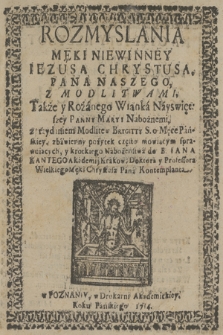 Rozmyslania Męki Niewinney Iezusa Chrystusa, Pana Naszego, Z Modlitwami, Także y Różanego Wianka Nayswiętszey Panny Maryi Nabożnemi, z przydaniem Modlitew Brygitty S. o Męce Pańskiey, zbawienny pożytek często mowiącym sprawuiących, y krotkiego Nabożeństwa do B. Iana Kantego Akademij Krakow: Doktora y Professora Wielkiego Męki Chrystusa Pana Kontemplanta