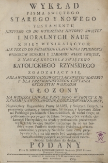 Wykład Pisma Swiętego Starego Y Nowego Testementu, Nietylko Co Do Wyrazenia Historyi Swiętey I Moralnych Nauk Z Niey Wynikaiących; Ale Tez Co Do Nieiakiego Ułatwienia Trudnosci Wyrokow Boskich Y Taiemnic Wiary Swiętey, Z Nauką Koscioła Swiętego Katolickiego Rzymskiego Zgadzaiący Się, A Dla Większey Uczciwosci Tak Swiętey Materyi Y Dla Przyiemnieyszego Czytania Oyczystym Wierszem Ułozony ..., za pozwoleniem zwierzchności kościelney do druku. Podany