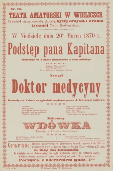 Nr 18 Teatr Amatorski w Wieliczce, na dochód ciężką chorobą złożonej, byłéj artystki dramatycznéj Teatru Krakowskiego, w niedzielę dnia 20go marca 1870 r. : Podstęp pana Kapitana, nastąpi Doktor medycyny, zakończy Wdówka