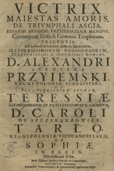 Victrix Maiestas Amoris : De Trivmphali Ascia, Expansis Heroidis Przyiemscianæ Manibvs, Coronatum Rosis & Gemmis Trophæum, Erigentis : Ad Splendidissimum Actum Nuptialem [...] D. Alexandri a Przyima Przyiemski [...] Et [...] Theressiæ [...] D. Caroli De Sczekarzowice Tarło [...] Et Sophiæ In Babin Dilectissimæ Filiæ, Inter festiuas publicæ lætitiæ acclamationes, Cracoviæ Celebratum [...]