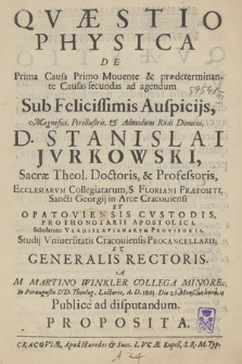 Qvæstio Physica De Prima Causa Primo Mouente & prædeterminante Causas secundas ad agendum : Sub [...] Auspicijs [...] D. Stanislai Jvrkowski [...] Studij Vniuersitatis Cracouiensis Procancellarii Et Generalis Rectoris