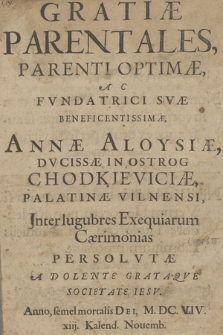 Gratiæ Parentales Parenti Optimæ, Ac Fvndatrici Svæ Benedictissimæ, Annæ Aloysiæ, Dvcissæ In Ostrog Chodkieviciæ, Palatinæ Vilnensi : Jnter lugubres Exequiarum Cæremonias Persolvtæ A Dolente Grataqve Societate Iesv. Anno [...] M. DC. VIV [!] xiij. Kalend. Nouemb