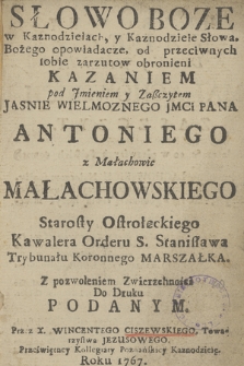 Słowo Boze w Kaznodzieiach, y Kaznodzieie Słowa Bożego opowiadacze, od przeciwnych sobie zarzutow obronieni Kazaniem pod Jmieniem y Zaszczytem Jasnie Wielmoznego Jmci Pana Antoniego z Małachowic Małachowskiego Starosty Ostrołęckiego, Kawalera Orderu S. Stanisława Trybunału Koronnego Marszałka. Z pozwoleniem Zwierzchności do Druku Podanym. Przez X. Wincentego Ciszewskiego Towarzystwa Jezusowego. Przeświętney Kollegiaty Poznańskiey Kaznodzieię Roku 1767