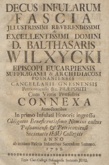 Decus Infularum Fascia Jllustrissimi Reverendissimi Ac Excellentissimi Domini D. Balthasaris Wilxycki Episcopi Eucarpiensis Suffraganei & Archidiaconi Posnaniensis [...] : Cum Vittis Præsuleis Connexa Annectentibus In primo Infulati Honoris ingressu Obligatos Beneficentissimo Nomini cultus Posnaniensi & Petricoviensi Societatis Iesu Collegiis Anno [...] 1728