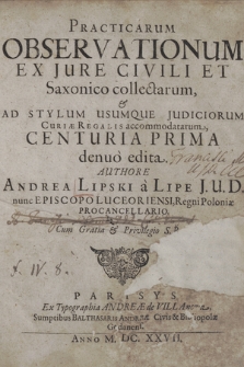 Practicarum Observationum Ex Jure Civili Et Saxonico collectarum & Ad Stylum Usumque Judiciorum Curiæ Regalis accommodatarum Centuria [...] denuo edita. Cent. 1
