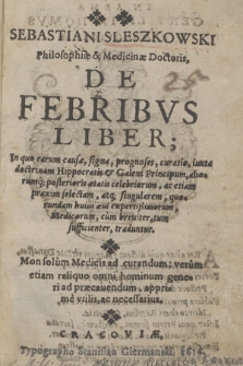 Sebastiani Sleszkowski Philosophiæ & Medicinæ Doctoris, De Febribvs Liber : In quo earum causæ, signa, prognoses, curatio, iuxta doctrinam Hippocratis & Galeni Principum, aliorumq[ue] [...] ac etiam praxim selectam atq[ue] singularem [...] traduntur, Mon (!) solum Medicis ad curandum, verum etiam reliquo omni hominum generi ad præcauendum, apprime vtilis ac necessarius