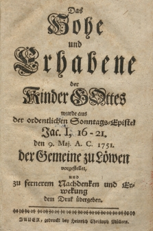 Das Hohe und Erhabene der Kinder Gottes : wurde aus der ordentlichen Sonntags=Epistel Jac. I, 16-21. den 9. Maj. A. C. 1751. der Gemeine zu Löwen vorgestellet, und zu fernerem Nachdenken und Erwekung dem Druk übergeben