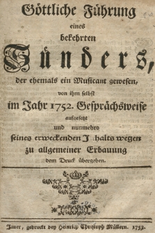 Göttliche Führung eines bekehrten Sünders, der ehemals ein Musicant gewesen : von ihm selbst im Jahr 1752 Gesprächsweise aufgesetzt und nunmehro seines erweckenden Inhalts wegen zu allgemeiner Erbauung dem Druck übergeben