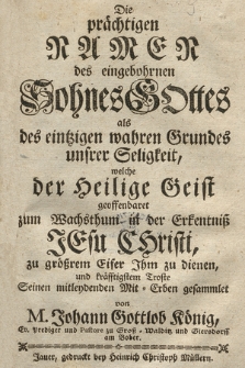 Die prächtigen Namen des eingebohrnen Sohnes Gottes als des eintzigen wahren Grundes unsrer Seligkeit, welche der Heilige Geist geoffenbaret zum Wachtsthum in der Erkentniss Jesu Christi : zu grössrem [!] Eifer Jhm zu dienen und kräfftigstem Troste Seinen mitleydenden Mit=Erben gesammlet