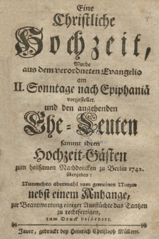 Eine Christliche Hochzeit : Wurde aus dem verordneten Evangelio am II. Sonntage nach Epiphania vorgestellt, und den angehenden Ehe=Leuten sammt ihren Hochzeit=Gästen zum heilsamen Nachdencken zu Berlin 1742. übergeben : Nunmehro abermahl zum gemeinem Nutzen nebst einem Anhange, zur Beantwortung einiger Ausflüchte das Tantzen zu rechtfertigen, zum Druck befördert.