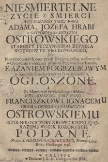 Niesmiertelne Zycie z Smierci Wielmoznego Jmsci Pana Adama Jozefa Hrabi z Ostrowa y Sąmsieczna Ostrowskiego Starosty Tuczynskiego Zupnika Woiewodztw Wielkopolskich, Dla Nieoszacowanych cnot przed Bogiem ... Kazaniem pogrzebowym w Kośćiele Inowłocławskim Franciszkańskim Ogłoszone a za Memoryał Stryiowskiego Afektu Wielmożnemu Jmci Panu Franciszkowi Ignacemu Hrabi z Ostrowa y Sąmsieczna Ostrowskiemu ... Podane. Przez X. Hieronima Cichockiego, Franciszkana Roku Pańskiego 1756