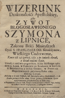 Wizerunk Doskonałości Apostolskiey albo Zywot Błogosławionego Szymona z Lipnice : Zakonu Braci Mnieyszych Oyca S. Franciszka OO. Bernardynow, Wielkiego Cudotworce, Ktory tak za Zywota, iako y po śmierci słynał, y dotąd cudami słynie : Umarł, y uczciwie pogrzebion, Roku pańskiego 1482. dnia 18. lipca, w Krakowie na Stradomiu w Kościele S. Bernardyna u tychże Oycow; w poczet zaś Błogosławionych policzony Roku 1685. dnia 24. Lutego : Zebrany z Kronik Polskich, tak Swieckich, iako y Duchownych, y do Druku podany w Roku 1609. Teraz znowu ... przedrukowany w Roku 1703. z Przydatkiem roznych łask, ktorych ... ludzie ... doznaią