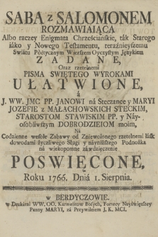 Saba z Salomonem Rozmawiaiąca, Albo raczey Enigmata Chrześcianskie, tak Starego iáko y Nowego Testamentu, teraznieyszemu Swiátu Pòetycznym Wierszem Oyczystym Językiem Zadane, Oraz rzetelnemi Pisma Swiętego Wyrokami Ułatwione ... Poswięcone roku 1766 Dnia I. Sierpnia