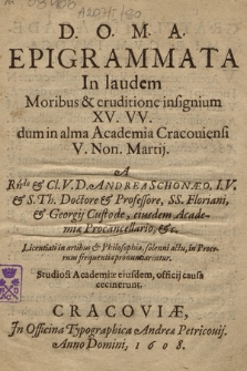 Epigrammata In laudem Moribus & eruditione insignium XV. VV. dum in alma Academia Cracouiensi V. Non. Martij [i. e. 3 III] A [...] Andrea Schonæo [...] & Georgij Custode, eiusdem Academiæ Procancellario [...] Licentiati in artibus & Philosophia [...] pronunciarentur