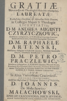 Gratiæ Novo auspicati Theologici Honoris triumpho Laureatæ In [...] Dominis in Collegio Majori S. Theologiæ Licentiatis D. M. Andrea Augusti[no] Czyrzyczkowic Ecclesiarum Collegiatarum S. Floriani ad Cracoviam Canonico [...], D. M. Raphaele Artenski Ecclesiarum Collegiatæ S. Floriani Canonico [...], D. M. Petro Praczlewic Ecclesiarum Collegiatarum S. Floriani Canonico [...], Dum In Alma Vniversitate Cracoviensi Sub Eximia Protectione [...] D. Joannis De Małachowice Małachowski Episcopi Cracoviensis [...] Sub Felicissimis Auspiciis [...] D. M. Sebastiani Piskorski [...] Almæ Vniversitatis Crac: [...] Rectoris, A [...] D. M. Martino Winkler S. Th. Doctore & Professore [...] In florentissima Illustriu[m] Hospitum Corona Sacræ Theologiæ Doctores Ritu Solenni Renuntiarentur [...]