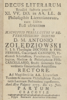 Decus Literarum Eruditi sudoris pretio XI.VV. DD. in AA. LL. & Philosophia Licentiatorum : cum Iidem Post obtentam a [...] D. M. Antonio Zołędziowski [...] Studii Generalis Universitatis Cracoviensis Amplissimo Rectore, Ad Magisterii in AA. Licentiam Tandem de munere Philosophicæ Facultatis Lauream Doctoralem capesserent. Anno [...] 1777. Die 17. Julii