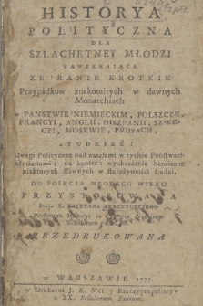 Historya Polityczna Dla Szlachetney Młodzi : Zawieraiąca Zebranie Krotkie Przypadkow znakomitych w dawnych Monarchiach w Panstwie Niemieckim, Polszcze, Francyi, Anglii, Hiszpanii, Szwecyi, Moskwie, Prusach, Tudzież: Uwagi Polityczne nad zaszłemi w tychże Państwach odmianami, na koniec wyobrażenie heroiczne niektorych sławnych w starożytności Ludzi, Do Poięcia Młodego Wieku Przystosowana