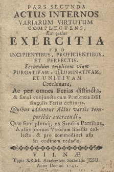 Pars Secunda Actus Internos Variarum Virtutum Complectens, Ex quibus Exercitia Pro Incipientibus, Proficientibus, Et Perfectis, Secundum triplicem viam Purgativam, Illuminativam, Et Unitivam Concinnata, Ac per omnes Ferias distincta, et simul conjuncta cum Praesentia Dei singulis Feriis destinata. Quibus adduntur actus variis temporibus exercendi, Quae sunt pleraq; ex Sanctis Patribus, et aliis piorum Virorum libellis collecta, et pro commodiori usu in ordinem redacta