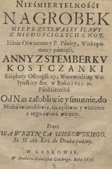 Nieśmiertelności Nagrobek Nieprzetrwałey Slawy Z Niedosciglych Cnot [...] Paniey, Wiekopomney pamięci, Anny Z Stemberkv Kostczanki Księżney Ostrogskiey, Wojewodziny Wołyńskiey [...] w Roku 1635. 30. Pazdziernika : Od Nas załobliwie y smutnie do Nieba świątobliwie, szczęśliwie y wiecznie z tego świata wzietey