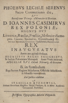 Phoebvs Lechiæ Serenvs Sacro Coronationis die : Qvo [...] D. Ioannes Casimirvs Rex Poloniæ, Magnvs Dvx Lituaniæ [...] Rex Inavgvratvs Summo cum applausu Ordinum, Regalibvs Regni Insignibvs, In Inclyta Poloniarum Metropoli, Anno [...] MDCXLIX. XXVI. Calend. Februarij, est decoratus & in Symbolum Erga Sacram Regiam Maiestatem, Officiosæ subiectionis [...]