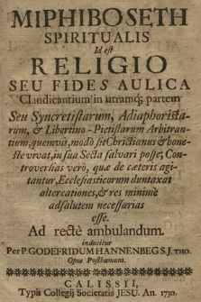 Miphiboseth Spiritualis : Id est: Religio Seu Fides Aulica Claudicantium in utramq[ue] partem Seu Syncretistarum, Adiaphoristarum, & Libertino-Pietistarum Arbitrantium, quemvis, modò sit Christianus & honeste vivat, in sua Secta salvari posse; Controversias verò, quæ de cæteris agituntur, Ecclesiasticorum duntaxat altercationes, & res minimè ad salutem necessarias esse : Ad recte ambulandum inducitur