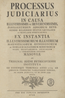 Processus Judiciarius in Causa Illustrissimis ac Reverendissimis, Perillustribus Admodum Reverendis Religiosis Status Sæcularis Et Regularis Spiritualibus, Ex Instantia Illustrissimorum Illustrium Magnificorum Generosorum Ac Nobilium Senatorum Ministrorum Regni, Dignitariorum, Officialium Et Terrigenarum Ducatus Masoviæ Ad Tribunal Regni Petricoviense Instituta Ex Eodemque Tribunali Anno 1753. Ad Judicium Terrestre Varsaviense Remissa, Ac Ibidem Judicata, Et In Anno 1756. Decisa