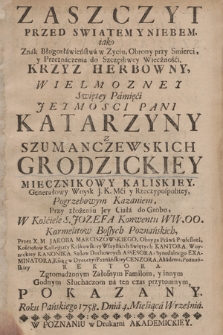 Zaszczyt Przed Swiatem Y Niebem iako Znak Błogosławieństwa w Zyciu, Obrony przy Smierci y Przeznaczenia do Szczęsliwey Wieczności Krzyz Herbowny, Wielmozney Swiętey Pamięci Jeymosci Pani Katarzyny Z Szumanczewskich Grodzickiey Miecznikowy Kaliskiey ... Pogrzebowym Kazaniem, Przy złożeniu Jey Ciała do Grobu W Kościele S. Jozefa Konwentu WW. OO. Karmelitow Bossych Poznańskich