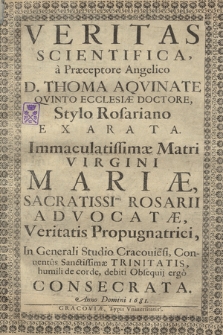 Veritas Scientifica a Præceptore Angelico D. Thoma Aqvinate Qvinto Ecclesiæ Doctore, Stylo Rosariano Exarata : Immaculatissimæ Matri Virgini Mariæ, Sacratissimi Rosarii Advocatæ, Veritatis Propugnatrici : In Generali Studio Cracouie[n]si, Conuentus Sanctissimæ Trinitatis, humili de corde, debiti Obsequij ergo Consecrata, Anno [...] 1681