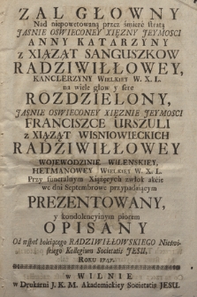 Zal Głowny Nad niepowetowaną przez śmierć stratą ... Anny Katarzyny z Xiązat Sanguszkow Radziwiłłowey, Kanclerzyny Wielkiey W. X. L. ... Rozdzielony ... Franciszce Urszuli z Xiąząt Wisniowieckich Radziwiłłowey ... Prezentowany, y kondolencyinym piorem Opisany Od ... Nieświeskiego Kollegium Societatis Jesu, Roku 1747