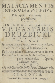 Malacia Mentis Inter Odia Sui Ipsius, Plus quam Vatiniana pacatissima. Seu Integerrimi Patris V. P. Gasparis Druzbicki, Societatis Iesu, Poloni Inter acutissimos ultro provocatos dolores, Post invicti animi dulcissimos sales, Post frotis ad amænitate exporrectæ serenu. Post ludetis, seu verius, hosti illudetis, oris lepores, pene nullus sensus. Cantabat Vates Anno quo princeps pacis deus infans imperat orbe