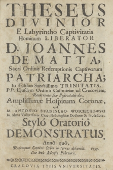 Theseus Divinior E Labyrintho Captivitatis Hominum Liberator D. Joannes De Matta, Sacri Ordinis Redemptionis Captivorum Patriarcha; In Ædibus Sanctissimæ Trinitatis, PP. Ejusdem Ordinis Casimiriæ ad Cracoviam, Recurrente suæ Festivitatis die, Amplissimæ Hospitum Coronæ, A M. Antonio Stanislao Woyciechowski In Alma Universitate Crac: Philosophiæ Doctore et Professore, Stylo Oratorio Demonstratus. Anno quo, Redemptor Captivi Orbis in terras descendit. 1733. Die 8va Mensis Februarij