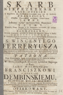 Skarb Nieprzebrany Łask Boskich : w Wżywaniu SS. Pańskich w Uczczeniu oraz Jch SS. Relikwij Znaleziony : Wszystkim Prawowiernie wierzącym Chrześćianom Jawny, Jednemu tylko niedowiarstwu Heretykow Tayny ... : W dzień Uroczysty Anny S. Matki N. Maryi Panny a Babki Chrystusa Pana W Kościele, Farnym Bobińskim ... przy Solenney ... Introducyi Relikwij S. Wincentego Ferreryusza ... w Ręce ... Franciszkowi z Dembian Dembinskiemu Staroscie Wolbromskiemu